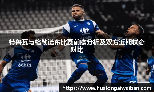 特鲁瓦与格勒诺布比赛前瞻分析及双方近期状态对比